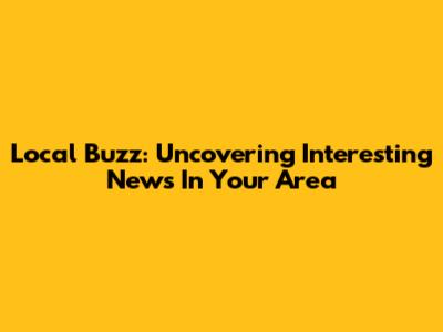 Local Buzz: Uncovering Interesting News In Your Area