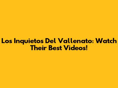 Los Inquietos Del Vallenato: Watch Their Best Videos!