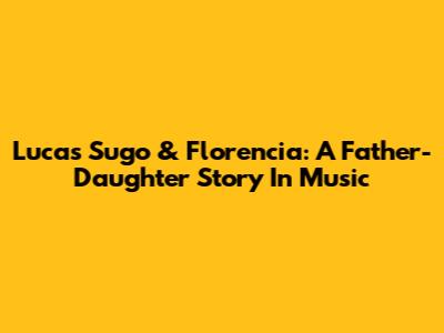 Lucas Sugo & Florencia: A Father-Daughter Story In Music