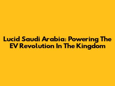 Lucid Saudi Arabia: Powering The EV Revolution In The Kingdom