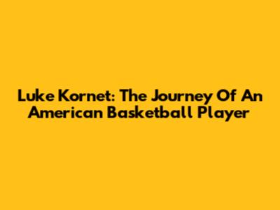 Luke Kornet: The Journey Of An American Basketball Player