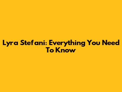 Lyra Stefani: Everything You Need To Know