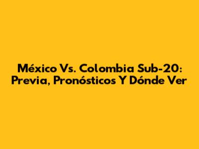México Vs. Colombia Sub-20: Previa, Pronósticos Y Dónde Ver