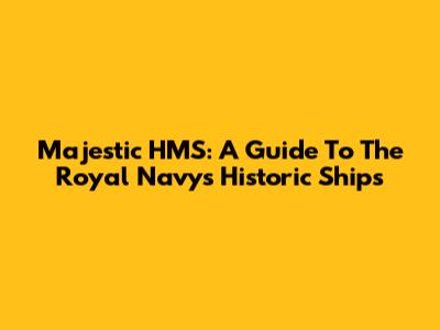 Majestic HMS: A Guide To The Royal Navy's Historic Ships