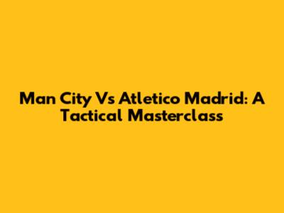 Man City Vs Atletico Madrid: A Tactical Masterclass