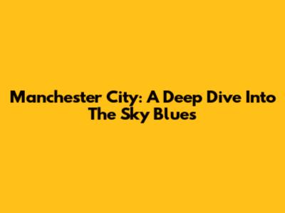 Manchester City: A Deep Dive Into The Sky Blues