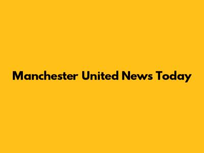 Manchester United News Today