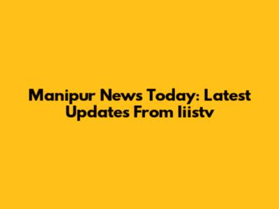 Manipur News Today: Latest Updates From Iiistv