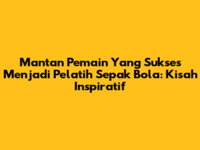 Mantan Pemain Yang Sukses Menjadi Pelatih Sepak Bola: Kisah Inspiratif