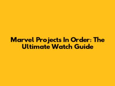 Marvel Projects In Order: The Ultimate Watch Guide