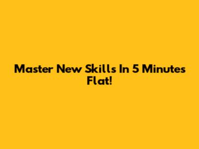 Master New Skills In 5 Minutes Flat!