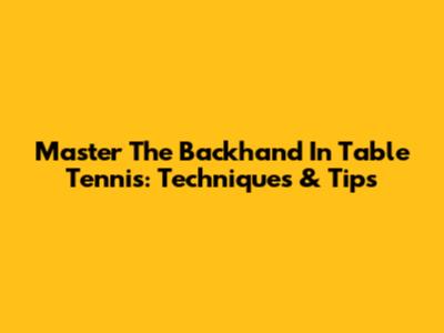 Master The Backhand In Table Tennis: Techniques & Tips