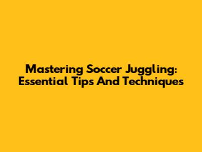 Mastering Soccer Juggling: Essential Tips And Techniques