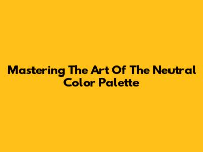 Mastering The Art Of The Neutral Color Palette