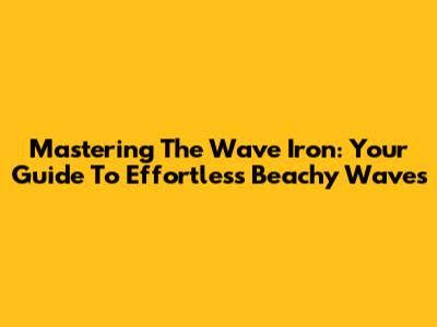 Mastering The Wave Iron: Your Guide To Effortless Beachy Waves