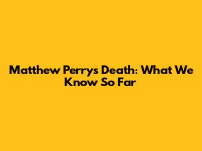 Matthew Perry's Death: What We Know So Far