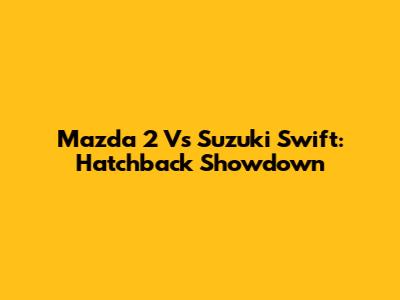 Mazda 2 Vs Suzuki Swift: Hatchback Showdown