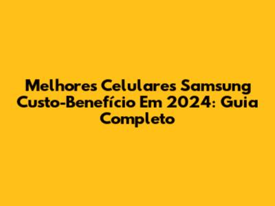 Melhores Celulares Samsung Custo-Benefício Em 2024: Guia Completo