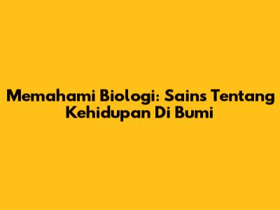 Memahami Biologi: Sains Tentang Kehidupan Di Bumi