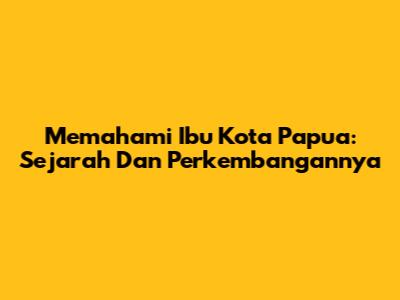 Memahami Ibu Kota Papua: Sejarah Dan Perkembangannya