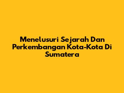 Menelusuri Sejarah Dan Perkembangan Kota-Kota Di Sumatera