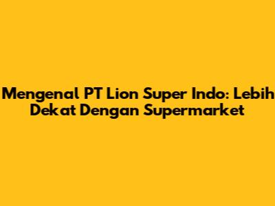 Mengenal PT Lion Super Indo: Lebih Dekat Dengan Supermarket