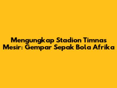 Mengungkap Stadion Timnas Mesir: Gempar Sepak Bola Afrika