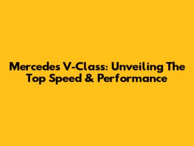 Mercedes V-Class: Unveiling The Top Speed & Performance