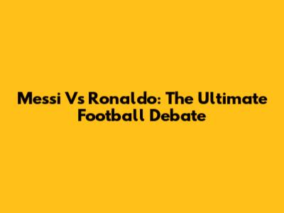 Messi Vs Ronaldo: The Ultimate Football Debate