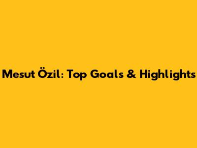 Mesut Özil: Top Goals & Highlights