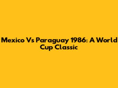 Mexico Vs Paraguay 1986: A World Cup Classic