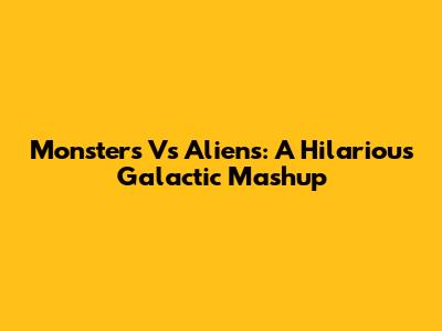 Monsters Vs Aliens: A Hilarious Galactic Mashup
