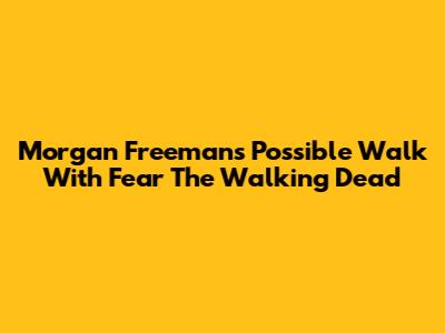 Morgan Freeman's Possible Walk With Fear The Walking Dead