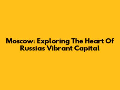 Moscow: Exploring The Heart Of Russia's Vibrant Capital