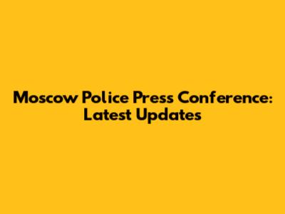 Moscow Police Press Conference: Latest Updates