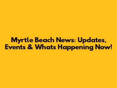 Myrtle Beach News: Updates, Events & What's Happening Now!