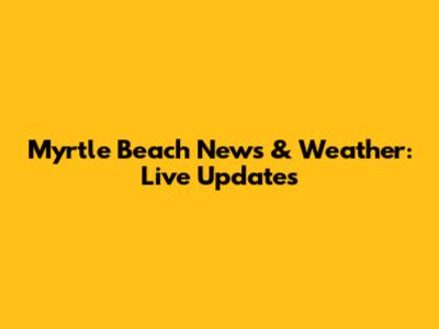 Myrtle Beach News & Weather: Live Updates