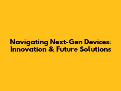 Navigating Next-Gen Devices: Innovation & Future Solutions