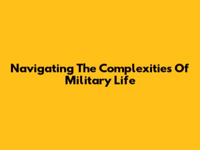 Navigating The Complexities Of Military Life