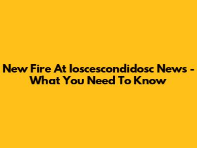 New Fire At Ioscescondidosc News - What You Need To Know