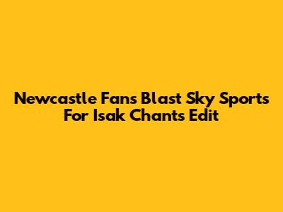 Newcastle Fans Blast Sky Sports For Isak Chants Edit