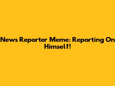 News Reporter Meme: Reporting On Himself!