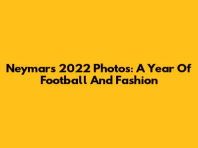 Neymar's 2022 Photos: A Year Of Football And Fashion