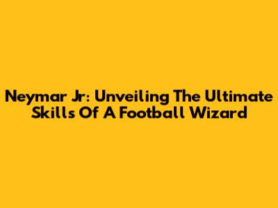 Neymar Jr: Unveiling The Ultimate Skills Of A Football Wizard