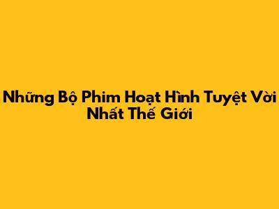 Những Bộ Phim Hoạt Hình Tuyệt Vời Nhất Thế Giới