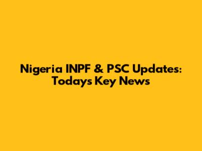 Nigeria INPF & PSC Updates: Today's Key News