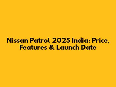 Nissan Patrol 2025 India: Price, Features & Launch Date