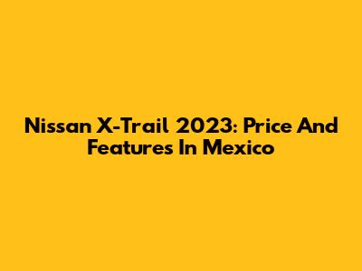 Nissan X-Trail 2023: Price And Features In Mexico