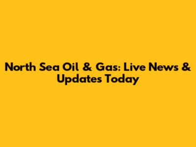 North Sea Oil & Gas: Live News & Updates Today