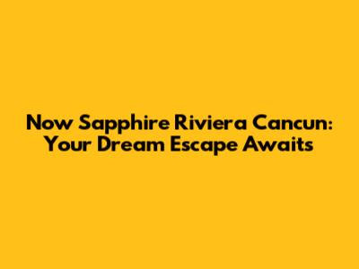 Now Sapphire Riviera Cancun: Your Dream Escape Awaits
